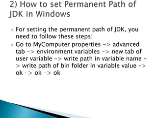  For setting the permanent path of JDK, you
need to follow these steps:
 Go to MyComputer properties -> advanced
tab -> environment variables -> new tab of
user variable -> write path in variable name -
> write path of bin folder in variable value ->
ok -> ok -> ok
 