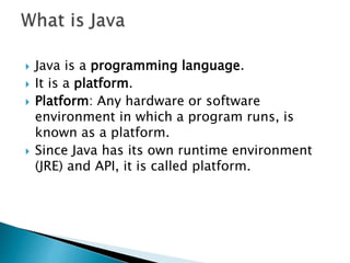  Java is a programming language.
 It is a platform.
 Platform: Any hardware or software
environment in which a program runs, is
known as a platform.
 Since Java has its own runtime environment
(JRE) and API, it is called platform.
 
