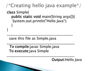 class Simple{
public static void main(String args[]){
System.out.println("Hello Java");
}
}
_____________________________________
save this file as Simple.java
______________________________________
To compile:javac Simple.java
To execute:java Simple
______________________________________
Output:Hello Java
 
