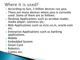  According to Sun, 3 billion devices run java.
 There are many devices where java is currently
used. Some of them are as follows:
 Desktop Applications such as acrobat reader,
media player, antivirus etc.
 Web Applications such as irctc.co.in, oracle.com
etc.
 Enterprise Applications such as banking
applications.
 Mobile
 Embedded System
 Smart Card
 Robotics
 Games etc.
 