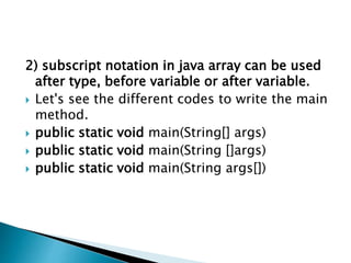 2) subscript notation in java array can be used
after type, before variable or after variable.
 Let's see the different codes to write the main
method.
 public static void main(String[] args)
 public static void main(String []args)
 public static void main(String args[])
 