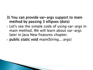 3) You can provide var-args support to main
method by passing 3 ellipses (dots)
 Let's see the simple code of using var-args in
main method. We will learn about var-args
later in Java New Features chapter.
 public static void main(String... args)
 
