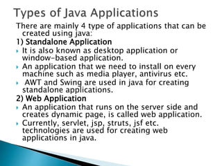 There are mainly 4 type of applications that can be
created using java:
1) Standalone Application
 It is also known as desktop application or
window-based application.
 An application that we need to install on every
machine such as media player, antivirus etc.
 AWT and Swing are used in java for creating
standalone applications.
2) Web Application
 An application that runs on the server side and
creates dynamic page, is called web application.
 Currently, servlet, jsp, struts, jsf etc.
technologies are used for creating web
applications in java.
 