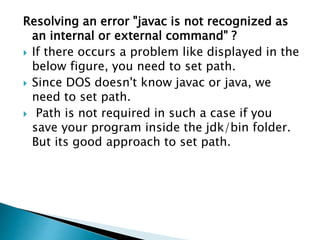 Resolving an error "javac is not recognized as
an internal or external command" ?
 If there occurs a problem like displayed in the
below figure, you need to set path.
 Since DOS doesn't know javac or java, we
need to set path.
 Path is not required in such a case if you
save your program inside the jdk/bin folder.
But its good approach to set path.
 