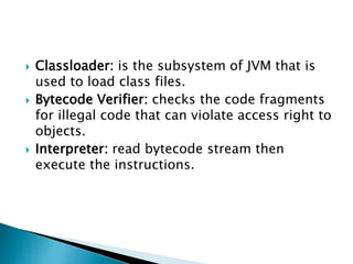  Classloader: is the subsystem of JVM that is
used to load class files.
 Bytecode Verifier: checks the code fragments
for illegal code that can violate access right to
objects.
 Interpreter: read bytecode stream then
execute the instructions.
 
