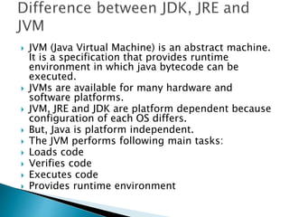  JVM (Java Virtual Machine) is an abstract machine.
It is a specification that provides runtime
environment in which java bytecode can be
executed.
 JVMs are available for many hardware and
software platforms.
 JVM, JRE and JDK are platform dependent because
configuration of each OS differs.
 But, Java is platform independent.
 The JVM performs following main tasks:
 Loads code
 Verifies code
 Executes code
 Provides runtime environment
 