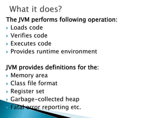 The JVM performs following operation:
 Loads code
 Verifies code
 Executes code
 Provides runtime environment
JVM provides definitions for the:
 Memory area
 Class file format
 Register set
 Garbage-collected heap
 Fatal error reporting etc.
 