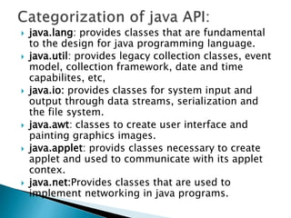  java.lang: provides classes that are fundamental
to the design for java programming language.
 java.util: provides legacy collection classes, event
model, collection framework, date and time
capabilites, etc,
 java.io: provides classes for system input and
output through data streams, serialization and
the file system.
 java.awt: classes to create user interface and
painting graphics images.
 java.applet: provids classes necessary to create
applet and used to communicate with its applet
contex.
 java.net:Provides classes that are used to
implement networking in java programs.
 