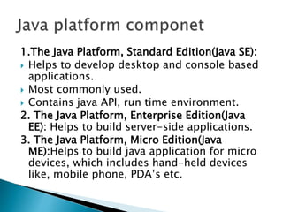 1.The Java Platform, Standard Edition(Java SE):
 Helps to develop desktop and console based
applications.
 Most commonly used.
 Contains java API, run time environment.
2. The Java Platform, Enterprise Edition(Java
EE): Helps to build server-side applications.
3. The Java Platform, Micro Edition(Java
ME):Helps to build java application for micro
devices, which includes hand-held devices
like, mobile phone, PDA’s etc.
 