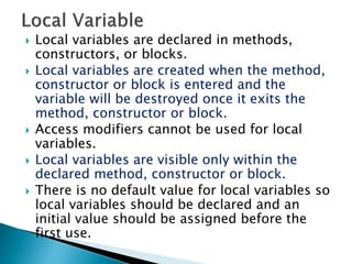  Local variables are declared in methods,
constructors, or blocks.
 Local variables are created when the method,
constructor or block is entered and the
variable will be destroyed once it exits the
method, constructor or block.
 Access modifiers cannot be used for local
variables.
 Local variables are visible only within the
declared method, constructor or block.
 There is no default value for local variables so
local variables should be declared and an
initial value should be assigned before the
first use.
 