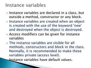  Instance variables are declared in a class, but
outside a method, constructor or any block.
 Instance variables are created when an object
is created with the use of the keyword 'new'
and destroyed when the object is destroyed.
 Access modifiers can be given for instance
variables
 The instance variables are visible for all
methods, constructors and block in the class.
Normally, it is recommended to make these
variables private (access level).
 Instance variables have default values.
 