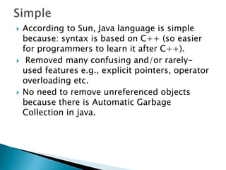  According to Sun, Java language is simple
because: syntax is based on C++ (so easier
for programmers to learn it after C++).
 Removed many confusing and/or rarely-
used features e.g., explicit pointers, operator
overloading etc.
 No need to remove unreferenced objects
because there is Automatic Garbage
Collection in java.
 
