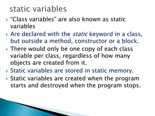  “Class variables” are also known as static
variables
 Are declared with the static keyword in a class,
but outside a method, constructor or a block.
 There would only be one copy of each class
variable per class, regardless of how many
objects are created from it.
 Static variables are stored in static memory.
 Static variables are created when the program
starts and destroyed when the program stops.
 