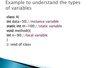 class A{
int data=50;//instance variable
static int m=100;//static variable
void method(){
int n=90;//local variable
}
}//end of class
 