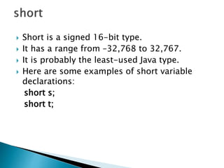  Short is a signed 16-bit type.
 It has a range from –32,768 to 32,767.
 It is probably the least-used Java type.
 Here are some examples of short variable
declarations:
short s;
short t;
 