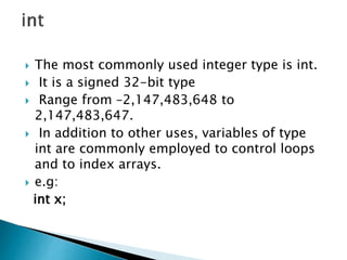  The most commonly used integer type is int.
 It is a signed 32-bit type
 Range from –2,147,483,648 to
2,147,483,647.
 In addition to other uses, variables of type
int are commonly employed to control loops
and to index arrays.
 e.g:
int x;
 