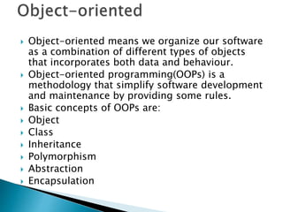  Object-oriented means we organize our software
as a combination of different types of objects
that incorporates both data and behaviour.
 Object-oriented programming(OOPs) is a
methodology that simplify software development
and maintenance by providing some rules.
 Basic concepts of OOPs are:
 Object
 Class
 Inheritance
 Polymorphism
 Abstraction
 Encapsulation
 