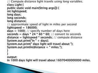 // Compute distance light travels using long variables.
class Light {
public static void main(String args[]) {
int lightspeed;
long days;
long seconds;
long distance;
// approximate speed of light in miles per second
lightspeed = 186000;
days = 1000; // specify number of days here
seconds = days * 24 * 60 * 60; // convert to seconds
distance = lightspeed * seconds; // compute distance
System.out.print("In " + days);
System.out.print(" days light will travel about ");
System.out.println(distance + " miles.");
}
}
output:
In 1000 days light will travel about 16070400000000 miles.
 