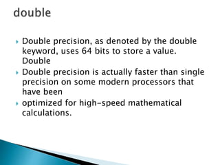  Double precision, as denoted by the double
keyword, uses 64 bits to store a value.
Double
 Double precision is actually faster than single
precision on some modern processors that
have been
 optimized for high-speed mathematical
calculations.
 