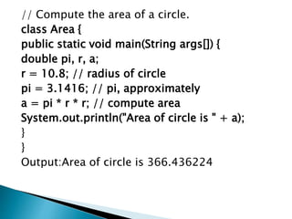 // Compute the area of a circle.
class Area {
public static void main(String args[]) {
double pi, r, a;
r = 10.8; // radius of circle
pi = 3.1416; // pi, approximately
a = pi * r * r; // compute area
System.out.println("Area of circle is " + a);
}
}
Output:Area of circle is 366.436224
 