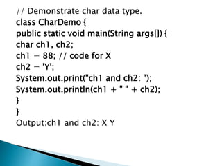 // Demonstrate char data type.
class CharDemo {
public static void main(String args[]) {
char ch1, ch2;
ch1 = 88; // code for X
ch2 = 'Y';
System.out.print("ch1 and ch2: ");
System.out.println(ch1 + " " + ch2);
}
}
Output:ch1 and ch2: X Y
 