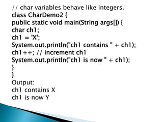 // char variables behave like integers.
class CharDemo2 {
public static void main(String args[]) {
char ch1;
ch1 = 'X';
System.out.println("ch1 contains " + ch1);
ch1++; // increment ch1
System.out.println("ch1 is now " + ch1);
}
}
Output:
ch1 contains X
ch1 is now Y
 