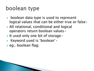  boolean data type is used to represent
logical values that can be either true or false•
 All relational, conditional and logical
operators return boolean values•
 It used only one bit of storage•
 Keyword used is ‘boolean’•
 eg;. boolean flag;
 