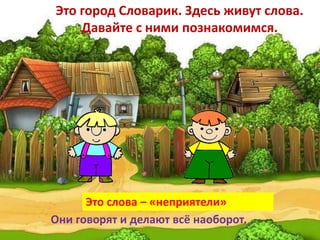 Это город Словарик. Здесь живут слова.
Давайте с ними познакомимся.
Это слова – «неприятели»
Они говорят и делают всё наоборот.
 