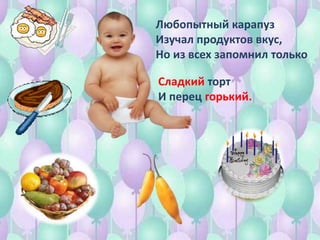Любопытный карапуз
Изучал продуктов вкус,
Но из всех запомнил только
Сладкий торт
И перец горький.
 