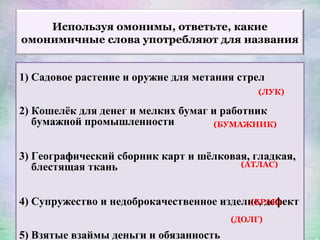 Используя омонимы, ответьте, какие
омонимичные слова употребляют для названия
1) Садовое растение и оружие для метания стрел
2) Кошелёк для денег и мелких бумаг и работник
бумажной промышленности
3) Географический сборник карт и шёлковая, гладкая,
блестящая ткань
4) Супружество и недоброкачественное изделие, дефект
5) Взятые взаймы деньги и обязанность
(ЛУК)
(БУМАЖНИК)
(АТЛАС)
(БРАК)
(ДОЛГ)
 
