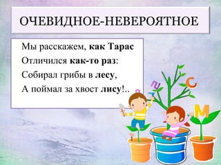 ОЧЕВИДНОЕ-НЕВЕРОЯТНОЕ
Мы расскажем, как Тарас
Отличился как-то раз:
Собирал грибы в лесу,
А поймал за хвост лису!..
 