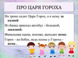 ПРО ЦАРЯ ГОРОХА
На троне сидит Царь Горох, а к нему за
казной
Из банка приехал автобус - большой,
заказной.
Финальная сцена, похоже, выходит нема:
Горох - на бобах, ведь казны у Гороха -
нема...
 