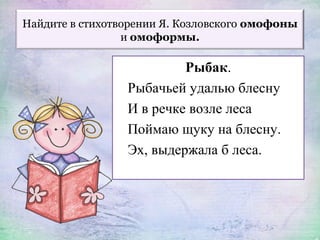 Найдите в стихотворении Я. Козловского омофоны
и омоформы.
Рыбак.
Рыбачьей удалью блесну
И в речке возле леса
Поймаю щуку на блесну.
Эх, выдержала б леса.
 