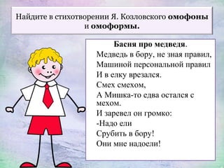 Найдите в стихотворении Я. Козловского омофоны
и омоформы.
Басня про медведя.
Медведь в бору, не зная правил,
Машиной персональной правил
И в елку врезался.
Смех смехом,
А Мишка-то едва остался с
мехом.
И заревел он громко:
-Надо ели
Срубить в бору!
Они мне надоели!
 