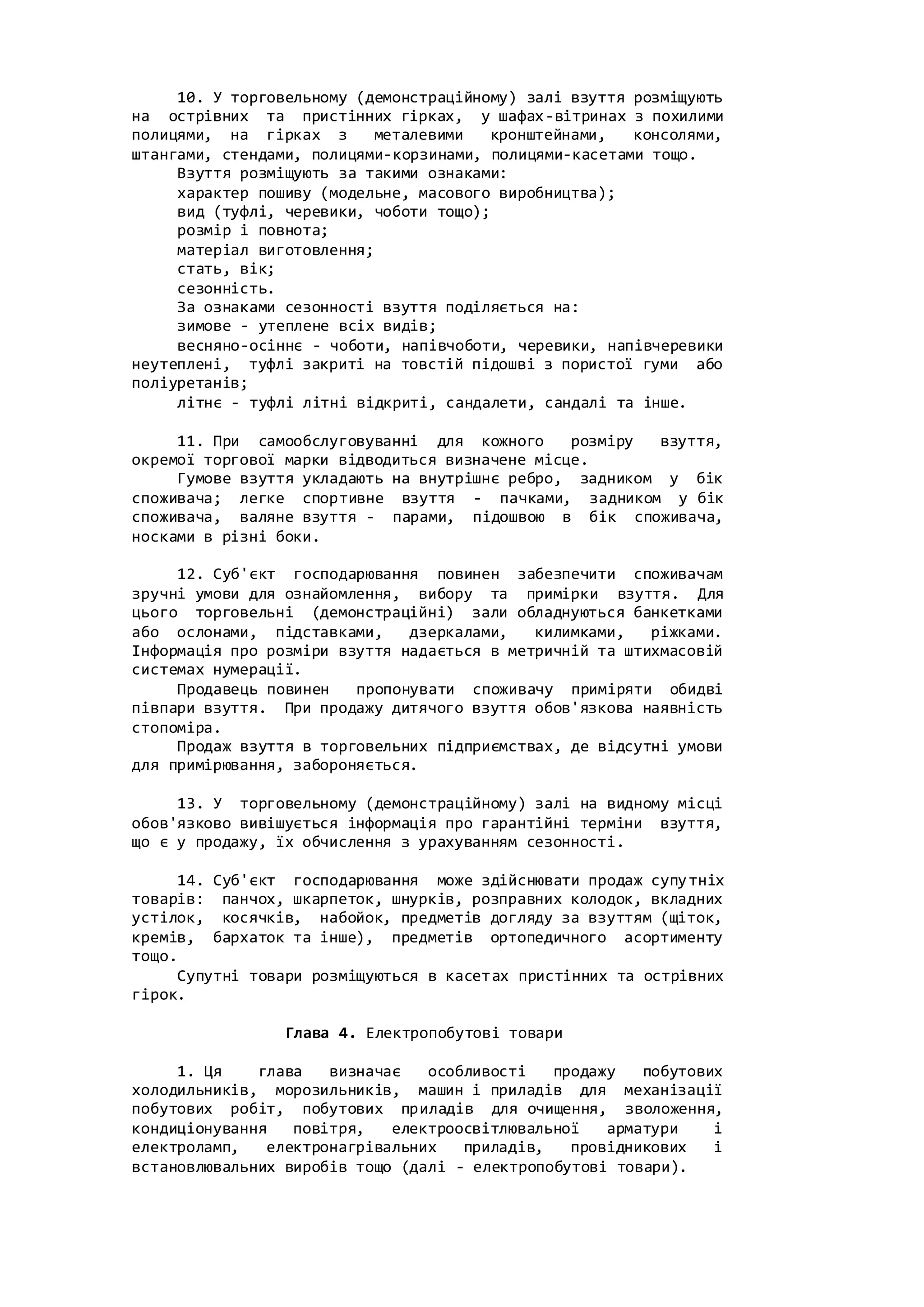 10. У торговельному (демонстраційному) залі взуття розміщують
на острівних та пристінних гірках, у шафах-вітринах з похилими
полицями, на гірках з металевими кронштейнами, консолями,
штангами, стендами, полицями-корзинами, полицями-касетами тощо.
Взуття розміщують за такими ознаками:
характер пошиву (модельне, масового виробництва);
вид (туфлі, черевики, чоботи тощо);
розмір і повнота;
матеріал виготовлення;
стать, вік;
сезонність.
За ознаками сезонності взуття поділяється на:
зимове - утеплене всіх видів;
весняно-осіннє - чоботи, напівчоботи, черевики, напівчеревики
неутеплені, туфлі закриті на товстій підошві з пористої гуми або
поліуретанів;
літнє - туфлі літні відкриті, сандалети, сандалі та інше.
11. При самообслуговуванні для кожного розміру взуття,
окремої торгової марки відводиться визначене місце.
Гумове взуття укладають на внутрішнє ребро, задником у бік
споживача; легке спортивне взуття - пачками, задником у бік
споживача, валяне взуття - парами, підошвою в бік споживача,
носками в різні боки.
12. Суб'єкт господарювання повинен забезпечити споживачам
зручні умови для ознайомлення, вибору та примірки взуття. Для
цього торговельні (демонстраційні) зали обладнуються банкетками
або ослонами, підставками, дзеркалами, килимками, ріжками.
Інформація про розміри взуття надається в метричній та штихмасовій
системах нумерації.
Продавець повинен пропонувати споживачу приміряти обидві
півпари взуття. При продажу дитячого взуття обов'язкова наявність
стопоміра.
Продаж взуття в торговельних підприємствах, де відсутні умови
для примірювання, забороняється.
13. У торговельному (демонстраційному) залі на видному місці
обов'язково вивішується інформація про гарантійні терміни взуття,
що є у продажу, їх обчислення з урахуванням сезонності.
14. Суб'єкт господарювання може здійснювати продаж супутніх
товарів: панчох, шкарпеток, шнурків, розправних колодок, вкладних
устілок, косячків, набойок, предметів догляду за взуттям (щіток,
кремів, бархаток та інше), предметів ортопедичного асортименту
тощо.
Супутні товари розміщуються в касетах пристінних та острівних
гірок.
Глава 4. Електропобутові товари
1. Ця глава визначає особливості продажу побутових
холодильників, морозильників, машин і приладів для механізації
побутових робіт, побутових приладів для очищення, зволоження,
кондиціонування повітря, електроосвітлювальної арматури і
електроламп, електронагрівальних приладів, провідникових і
встановлювальних виробів тощо (далі - електропобутові товари).
 