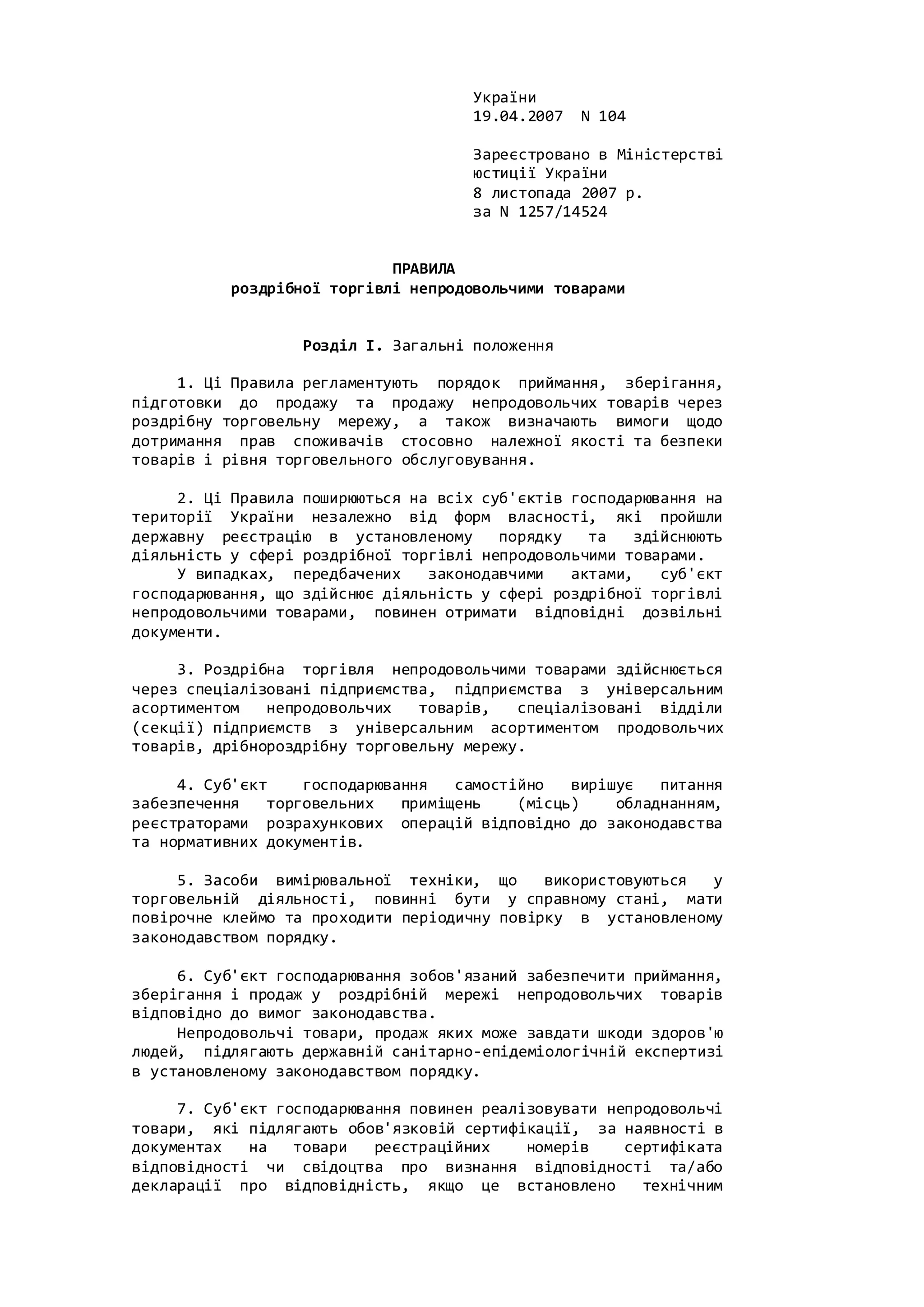 України
19.04.2007 N 104
Зареєстровано в Міністерстві
юстиції України
8 листопада 2007 р.
за N 1257/14524
ПРАВИЛА
роздрібної торгівлі непродовольчими товарами
Розділ I. Загальні положення
1. Ці Правила регламентують порядок приймання, зберігання,
підготовки до продажу та продажу непродовольчих товарів через
роздрібну торговельну мережу, а також визначають вимоги щодо
дотримання прав споживачів стосовно належної якості та безпеки
товарів і рівня торговельного обслуговування.
2. Ці Правила поширюються на всіх суб'єктів господарювання на
території України незалежно від форм власності, які пройшли
державну реєстрацію в установленому порядку та здійснюють
діяльність у сфері роздрібної торгівлі непродовольчими товарами.
У випадках, передбачених законодавчими актами, суб'єкт
господарювання, що здійснює діяльність у сфері роздрібної торгівлі
непродовольчими товарами, повинен отримати відповідні дозвільні
документи.
3. Роздрібна торгівля непродовольчими товарами здійснюється
через спеціалізовані підприємства, підприємства з універсальним
асортиментом непродовольчих товарів, спеціалізовані відділи
(секції) підприємств з універсальним асортиментом продовольчих
товарів, дрібнороздрібну торговельну мережу.
4. Суб'єкт господарювання самостійно вирішує питання
забезпечення торговельних приміщень (місць) обладнанням,
реєстраторами розрахункових операцій відповідно до законодавства
та нормативних документів.
5. Засоби вимірювальної техніки, що використовуються у
торговельній діяльності, повинні бути у справному стані, мати
повірочне клеймо та проходити періодичну повірку в установленому
законодавством порядку.
6. Суб'єкт господарювання зобов'язаний забезпечити приймання,
зберігання і продаж у роздрібній мережі непродовольчих товарів
відповідно до вимог законодавства.
Непродовольчі товари, продаж яких може завдати шкоди здоров'ю
людей, підлягають державній санітарно-епідеміологічній експертизі
в установленому законодавством порядку.
7. Суб'єкт господарювання повинен реалізовувати непродовольчі
товари, які підлягають обов'язковій сертифікації, за наявності в
документах на товари реєстраційних номерів сертифіката
відповідності чи свідоцтва про визнання відповідності та/або
декларації про відповідність, якщо це встановлено технічним
 