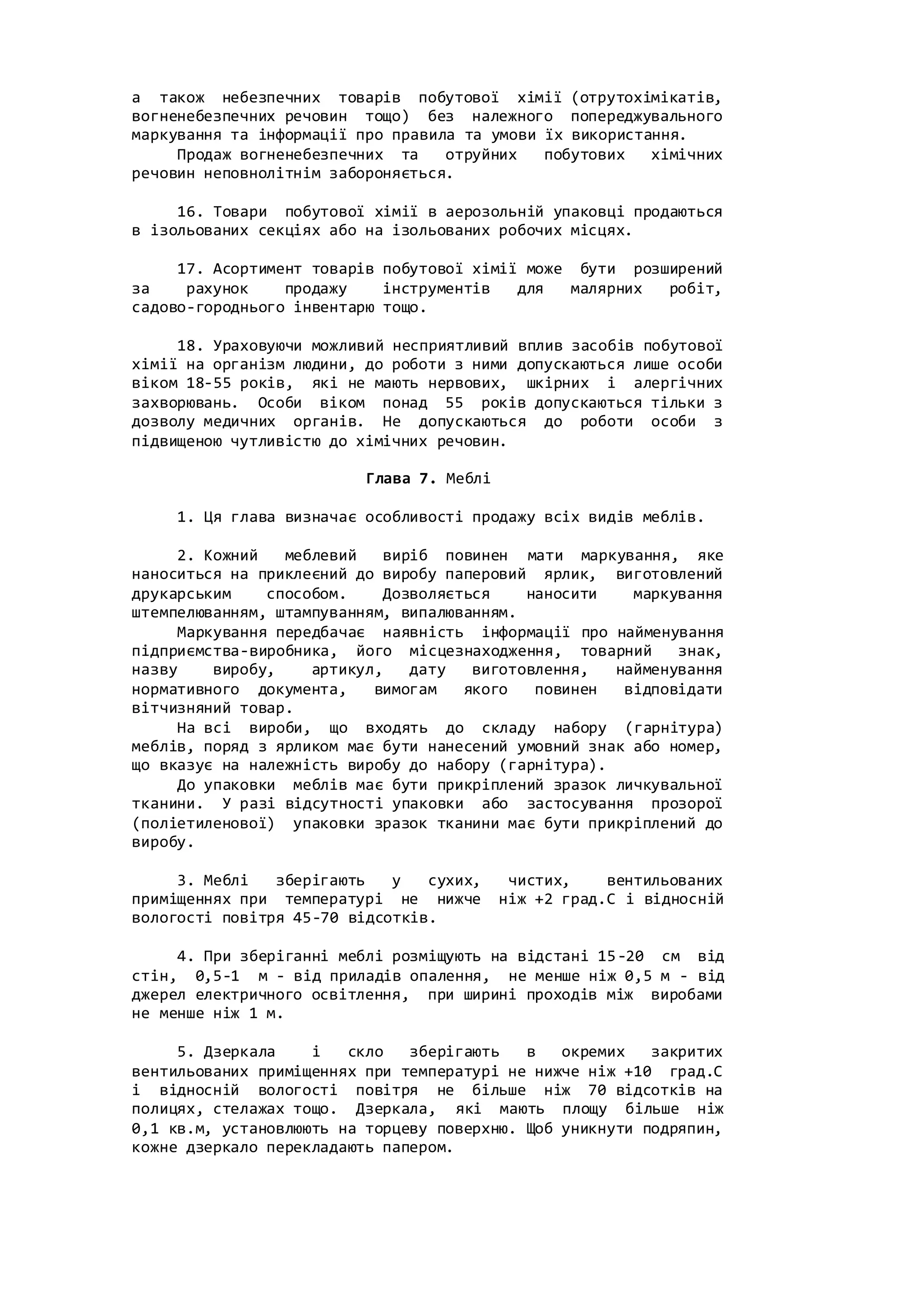 а також небезпечних товарів побутової хімії (отрутохімікатів,
вогненебезпечних речовин тощо) без належного попереджувального
маркування та інформації про правила та умови їх використання.
Продаж вогненебезпечних та отруйних побутових хімічних
речовин неповнолітнім забороняється.
16. Товари побутової хімії в аерозольній упаковці продаються
в ізольованих секціях або на ізольованих робочих місцях.
17. Асортимент товарів побутової хімії може бути розширений
за рахунок продажу інструментів для малярних робіт,
садово-городнього інвентарю тощо.
18. Ураховуючи можливий несприятливий вплив засобів побутової
хімії на організм людини, до роботи з ними допускаються лише особи
віком 18-55 років, які не мають нервових, шкірних і алергічних
захворювань. Особи віком понад 55 років допускаються тільки з
дозволу медичних органів. Не допускаються до роботи особи з
підвищеною чутливістю до хімічних речовин.
Глава 7. Меблі
1. Ця глава визначає особливості продажу всіх видів меблів.
2. Кожний меблевий виріб повинен мати маркування, яке
наноситься на приклеєний до виробу паперовий ярлик, виготовлений
друкарським способом. Дозволяється наносити маркування
штемпелюванням, штампуванням, випалюванням.
Маркування передбачає наявність інформації про найменування
підприємства-виробника, його місцезнаходження, товарний знак,
назву виробу, артикул, дату виготовлення, найменування
нормативного документа, вимогам якого повинен відповідати
вітчизняний товар.
На всі вироби, що входять до складу набору (гарнітура)
меблів, поряд з ярликом має бути нанесений умовний знак або номер,
що вказує на належність виробу до набору (гарнітура).
До упаковки меблів має бути прикріплений зразок личкувальної
тканини. У разі відсутності упаковки або застосування прозорої
(поліетиленової) упаковки зразок тканини має бути прикріплений до
виробу.
3. Меблі зберігають у сухих, чистих, вентильованих
приміщеннях при температурі не нижче ніж +2 град.С і відносній
вологості повітря 45-70 відсотків.
4. При зберіганні меблі розміщують на відстані 15-20 см від
стін, 0,5-1 м - від приладів опалення, не менше ніж 0,5 м - від
джерел електричного освітлення, при ширині проходів між виробами
не менше ніж 1 м.
5. Дзеркала і скло зберігають в окремих закритих
вентильованих приміщеннях при температурі не нижче ніж +10 град.С
і відносній вологості повітря не більше ніж 70 відсотків на
полицях, стелажах тощо. Дзеркала, які мають площу більше ніж
0,1 кв.м, установлюють на торцеву поверхню. Щоб уникнути подряпин,
кожне дзеркало перекладають папером.
 