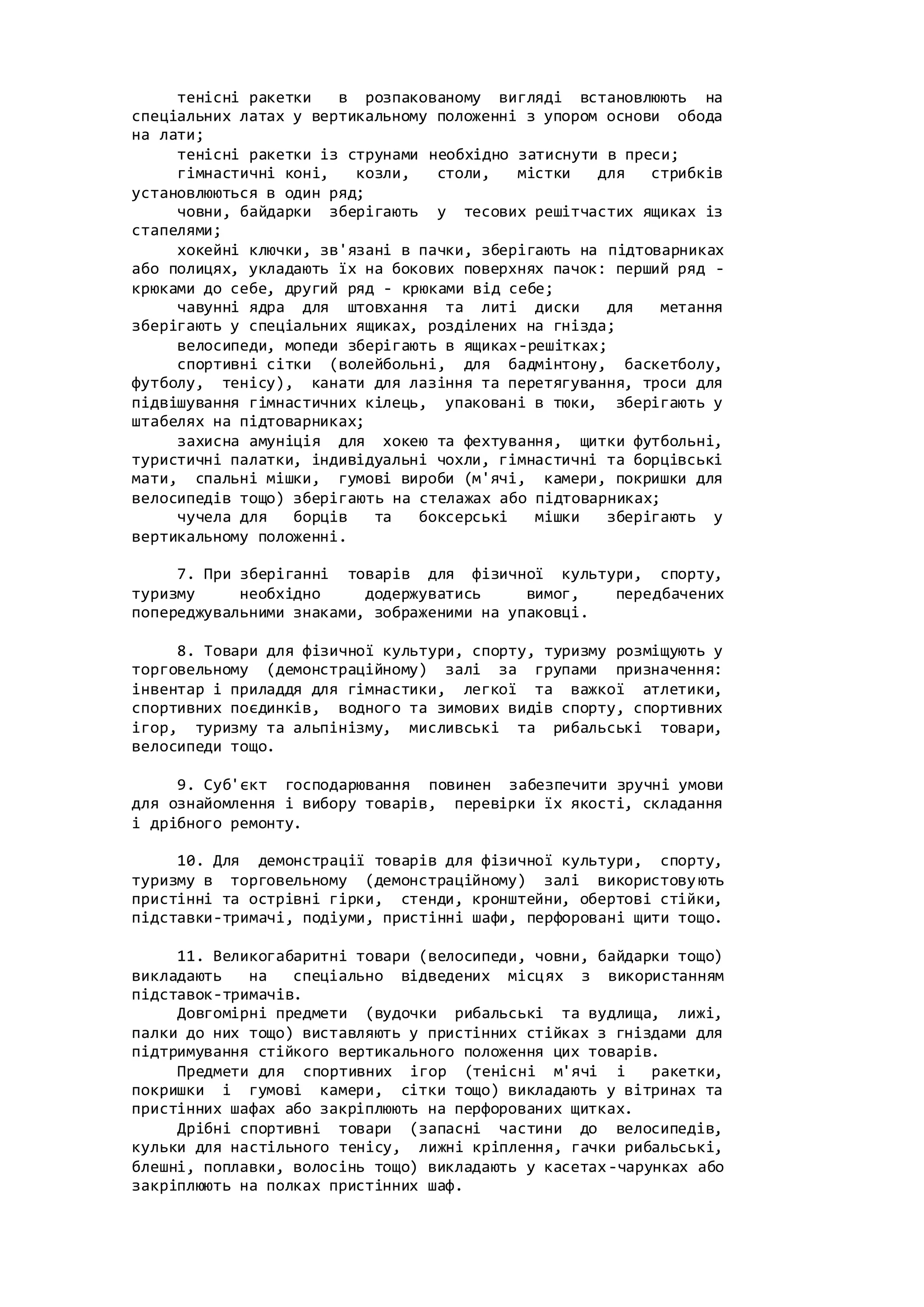 тенісні ракетки в розпакованому вигляді встановлюють на
спеціальних латах у вертикальному положенні з упором основи обода
на лати;
тенісні ракетки із струнами необхідно затиснути в преси;
гімнастичні коні, козли, столи, містки для стрибків
установлюються в один ряд;
човни, байдарки зберігають у тесових решітчастих ящиках із
стапелями;
хокейні ключки, зв'язані в пачки, зберігають на підтоварниках
або полицях, укладають їх на бокових поверхнях пачок: перший ряд -
крюками до себе, другий ряд - крюками від себе;
чавунні ядра для штовхання та литі диски для метання
зберігають у спеціальних ящиках, розділених на гнізда;
велосипеди, мопеди зберігають в ящиках-решітках;
спортивні сітки (волейбольні, для бадмінтону, баскетболу,
футболу, тенісу), канати для лазіння та перетягування, троси для
підвішування гімнастичних кілець, упаковані в тюки, зберігають у
штабелях на підтоварниках;
захисна амуніція для хокею та фехтування, щитки футбольні,
туристичні палатки, індивідуальні чохли, гімнастичні та борцівські
мати, спальні мішки, гумові вироби (м'ячі, камери, покришки для
велосипедів тощо) зберігають на стелажах або підтоварниках;
чучела для борців та боксерські мішки зберігають у
вертикальному положенні.
7. При зберіганні товарів для фізичної культури, спорту,
туризму необхідно додержуватись вимог, передбачених
попереджувальними знаками, зображеними на упаковці.
8. Товари для фізичної культури, спорту, туризму розміщують у
торговельному (демонстраційному) залі за групами призначення:
інвентар і приладдя для гімнастики, легкої та важкої атлетики,
спортивних поєдинків, водного та зимових видів спорту, спортивних
ігор, туризму та альпінізму, мисливські та рибальські товари,
велосипеди тощо.
9. Суб'єкт господарювання повинен забезпечити зручні умови
для ознайомлення і вибору товарів, перевірки їх якості, складання
і дрібного ремонту.
10. Для демонстрації товарів для фізичної культури, спорту,
туризму в торговельному (демонстраційному) залі використовують
пристінні та острівні гірки, стенди, кронштейни, обертові стійки,
підставки-тримачі, подіуми, пристінні шафи, перфоровані щити тощо.
11. Великогабаритні товари (велосипеди, човни, байдарки тощо)
викладають на спеціально відведених місцях з використанням
підставок-тримачів.
Довгомірні предмети (вудочки рибальські та вудлища, лижі,
палки до них тощо) виставляють у пристінних стійках з гніздами для
підтримування стійкого вертикального положення цих товарів.
Предмети для спортивних ігор (тенісні м'ячі і ракетки,
покришки і гумові камери, сітки тощо) викладають у вітринах та
пристінних шафах або закріплюють на перфорованих щитках.
Дрібні спортивні товари (запасні частини до велосипедів,
кульки для настільного тенісу, лижні кріплення, гачки рибальські,
блешні, поплавки, волосінь тощо) викладають у касетах-чарунках або
закріплюють на полках пристінних шаф.
 