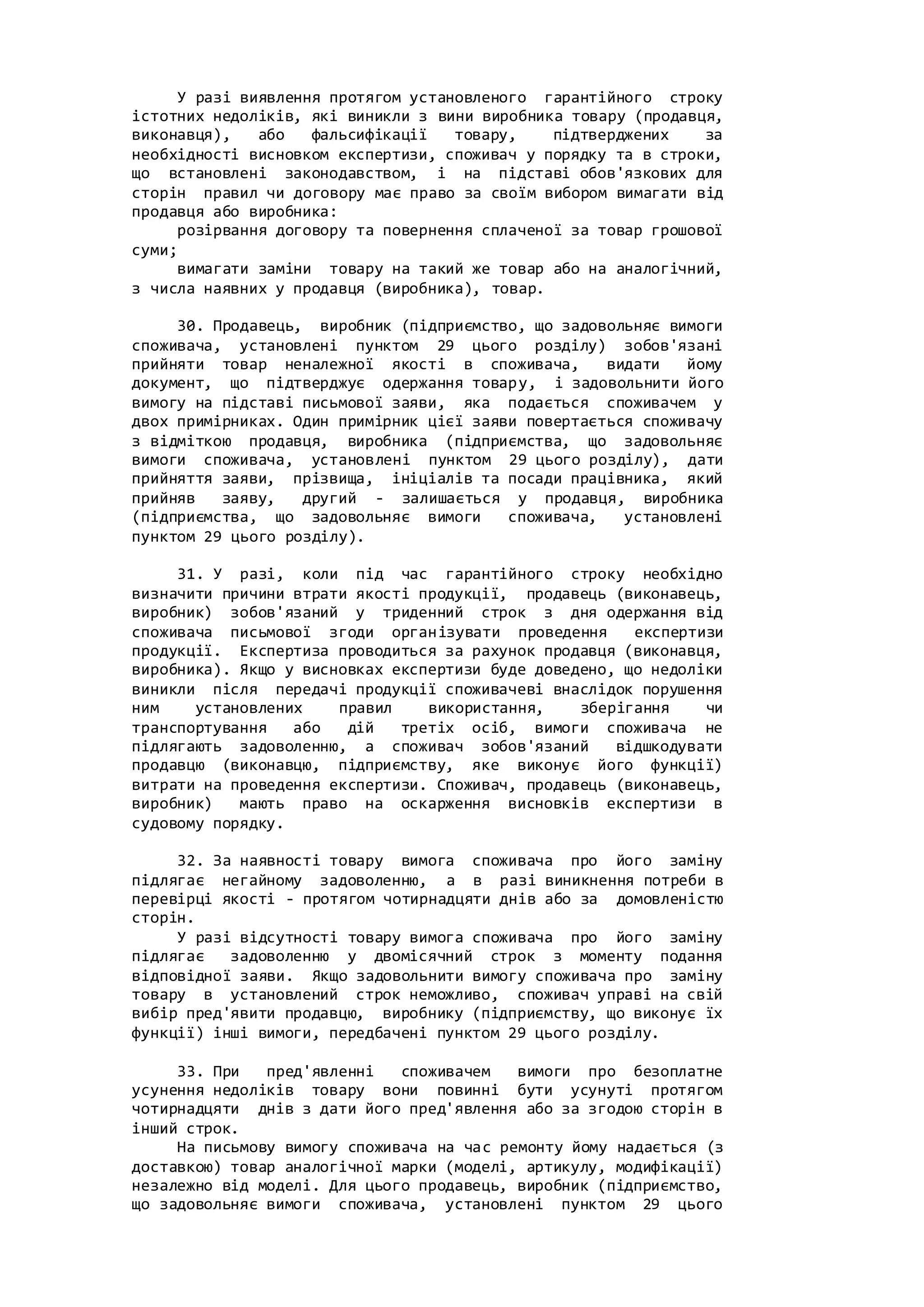 У разі виявлення протягом установленого гарантійного строку
істотних недоліків, які виникли з вини виробника товару (продавця,
виконавця), або фальсифікації товару, підтверджених за
необхідності висновком експертизи, споживач у порядку та в строки,
що встановлені законодавством, і на підставі обов'язкових для
сторін правил чи договору має право за своїм вибором вимагати від
продавця або виробника:
розірвання договору та повернення сплаченої за товар грошової
суми;
вимагати заміни товару на такий же товар або на аналогічний,
з числа наявних у продавця (виробника), товар.
30. Продавець, виробник (підприємство, що задовольняє вимоги
споживача, установлені пунктом 29 цього розділу) зобов'язані
прийняти товар неналежної якості в споживача, видати йому
документ, що підтверджує одержання товару, і задовольнити його
вимогу на підставі письмової заяви, яка подається споживачем у
двох примірниках. Один примірник цієї заяви повертається споживачу
з відміткою продавця, виробника (підприємства, що задовольняє
вимоги споживача, установлені пунктом 29 цього розділу), дати
прийняття заяви, прізвища, ініціалів та посади працівника, який
прийняв заяву, другий - залишається у продавця, виробника
(підприємства, що задовольняє вимоги споживача, установлені
пунктом 29 цього розділу).
31. У разі, коли під час гарантійного строку необхідно
визначити причини втрати якості продукції, продавець (виконавець,
виробник) зобов'язаний у триденний строк з дня одержання від
споживача письмової згоди організувати проведення експертизи
продукції. Експертиза проводиться за рахунок продавця (виконавця,
виробника). Якщо у висновках експертизи буде доведено, що недоліки
виникли після передачі продукції споживачеві внаслідок порушення
ним установлених правил використання, зберігання чи
транспортування або дій третіх осіб, вимоги споживача не
підлягають задоволенню, а споживач зобов'язаний відшкодувати
продавцю (виконавцю, підприємству, яке виконує його функції)
витрати на проведення експертизи. Споживач, продавець (виконавець,
виробник) мають право на оскарження висновків експертизи в
судовому порядку.
32. За наявності товару вимога споживача про його заміну
підлягає негайному задоволенню, а в разі виникнення потреби в
перевірці якості - протягом чотирнадцяти днів або за домовленістю
сторін.
У разі відсутності товару вимога споживача про його заміну
підлягає задоволенню у двомісячний строк з моменту подання
відповідної заяви. Якщо задовольнити вимогу споживача про заміну
товару в установлений строк неможливо, споживач управі на свій
вибір пред'явити продавцю, виробнику (підприємству, що виконує їх
функції) інші вимоги, передбачені пунктом 29 цього розділу.
33. При пред'явленні споживачем вимоги про безоплатне
усунення недоліків товару вони повинні бути усунуті протягом
чотирнадцяти днів з дати його пред'явлення або за згодою сторін в
інший строк.
На письмову вимогу споживача на час ремонту йому надається (з
доставкою) товар аналогічної марки (моделі, артикулу, модифікації)
незалежно від моделі. Для цього продавець, виробник (підприємство,
що задовольняє вимоги споживача, установлені пунктом 29 цього
 