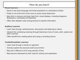 How do you learn?
Visual Learners
 Need to see body language and facial expression to understand content
 Prefer to sit at the front of the room to avoid visual obstruction
 May think in pictures and learn best from visual displays, including diagrams,
illustrations, overheads and flipcharts
 Often take detailed notes during lectures to absorb information
Auditory Learners
 Learn best through verbal lectures, discussions and listening to others.
 Interpret the underlying meaning through listening to tone of voice, pitch, speed and
other nuances
 Often benefit from reading aloud and using a recording device
Tactile/Kinesthetic Learners
 Learn best through a hands-on approach
 Actively explore the physical world around them
 May find it difficult to sit for long periods of time
 May become distracted by their need for activity and exploration
 