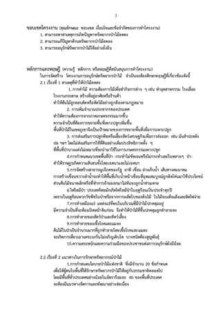 3
ขอบเขตโครงงาน (คุณลักษณะ ขอบเขต เงื่อนไขและข้อจากัดของการทาโครงงาน)
1. สามารถหาสาเหตุการเกิดปัญหาทรัพยากรป่าไม้ลดลง
2. สามารถแก้ปัญหาด้านทรัพยากรป่าไม้ลดลง
3. สามารถอนุรักษ์รัพยากรป่าไม้ได้อย่างยั่งยืน
หลักการและทฤษฎี (ความรู้ หลักการ หรือทฤษฎีที่สนับสนุนการทาโครงงาน)
ในการจัดสร้าง โครงงานการอนุรักษ์ทรัพยากรป่าไม้ จาเป็นจะต้องศึกษาทฤษฎีที่เกี่ยวข้องดังนี้
2.1 เรื่องที่ 1 สาเหตุที่ทาให้ป่าไม้ลดลง
1. การทาไม้ ความต้องการไม้เพื่อทากิจการต่าง ๆ เช่น ทาอุตสาหกรรม โรงเลื่อย
โรงงานกระดาษ สร้างที่อยู่อาศัยหรือร้านค้า
ทาให้ต้นไม้ถูกลอบตัดหรือตัดไม้อย่างถูกต้องตามกฏหมาย
2. การเพิ่มจานวนประชากรของประเทศ
ทาให้ความต้องการจากภาคเกษตรกรรมมากขึ้น
ความจาเป็นที่ต้องการขยายพื้นที่เพาะปลูกเพิ่มขึ้น
พื้นที่ป่าไม้ในเขตภูเขาจึงเป็นเป้าหมายของการขยายพื้นที่เพื่อการเพาะปลูก
3. การส่งเสริมการปลูกพืชหรือเลี้ยงสัตว์เศรษฐกิจเพื่อการส่งออก เช่น มันสาปะหลัง
ปอ ฯลฯ โดยไม่ส่งเสริมการใช้ที่ดินอย่างเต็มประสิทธิภาพทั้ง ๆ
ที่พื้นที่ป่าบางแห่งไม่เหมาะที่จะนามาใช้ในการเกษตรกรรมเพาะปลูก
4.การกาหนดแนวเขตพื้นที่ป่า กระทาไม่ชัดเจนหรือไม่กระทาเลยในหลายๆ ป่า
ทาให้ราษฏรเกิดความสับสนทั้งโดยเจตนาและไม่เจตนา
5.การจัดสร้างสาธารณูปโภคของรัฐ อาทิ เขื่อน อ่างเก็บน้า เส้นทางคมนาคม
การสร้างเขื่อนขวางลาน้าจะทาให้พื้นที่เก็บน้าหน้าเขื่อนที่อุดมสมบูรณ์ถูกตัดโค่นมาใช้ประโยชน์
ส่วนต้นไม้ขนาดเล็กหรือที่ทาการย้ายออกมาไม่ทันจะถูกน้าท่วมตาย
6.ไฟไหม้ป่า ประเทศไทยมักเกิดไฟไหม้ป่าในฤดูร้อนเป็นประจาทุกปี
เพราะในฤดูร้อนพวกวัชพืชในป่าหรือจากการผลัดใบของต้นไม้ ใบไม้จะแห้งแล้งและติดไฟง่าย
7.การทาเหมืองแร่ แหล่งแร่ที่พบในบริเวณที่มีป่าไม้ปกคลุมอยู่
มีความจาเป็นที่จะต้องเปิดหน้าดินก่อน จึงทาให้ป่าไม้ที่ขึ้นปกคลุมถูกทาลายลง
8.การทาลายของสัตว์ป่าและสัตว์เลี้ยง
9.การทาลายของเชื้อโรคและแมลง
ต้นไม้ในป่าเป็นจานวนมากที่ถูกทาลายโดยเชื้อโรคและแมลง
จะเกิดการเหี่ยวเฉาแคระแกร็นไม่เจริญเติบโต บางชนิดต้องสูญพันธุ์
10.ความตระหนักและความร่วมมือของประชาชนต่อการอนุรักษ์ยังมีน้อย
2.2 เรื่องที่ 2 แนวทางในการรักษาทรัพยากรณ์ป่าไม้
1.การกาหนดนโยบายป่าไม้แห่งชาติ ซึ่งมีจานวน 20 ข้อกาหนด
เพื่อให้ผู้คนในพื้นที่ได้รักษาทรัพยากรป่าไม้ให้อยู่กับธรรมชาติตลอดไป
โดยมีพื้นที่ทั่วประเทศอย่างน้อยในอัตราร้อยละ 40 ของพื้นที่ประเทศ
จะต้องมีแนวทางจัดการและพัฒนาอย่างต่อเนื่อง
 