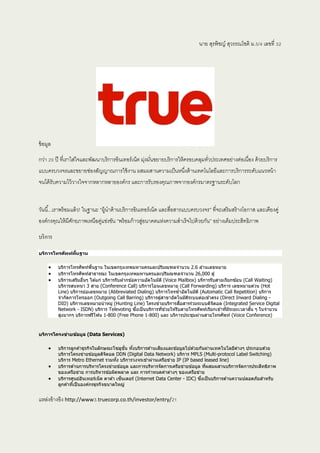 นาย สุรพิชญ์ สุวรรณโชติ ม.5/4 เลขที่ 32
ข้อมูล
กว่า 20 ปี ที่เราใส่ใจและพัฒนาบริการอินเทอร์เน็ต มุ่งมั่นขยายบริการให้ครอบคลุมทั่วประเทศอย่างต่อเนื่อง ด้วยบริการ
แบบครบวงจรและขยายช่องสัญญาณการใช้งาน ผสมผสานความเป็นหนึ่งด้านเทคโนโลยีและการบริการระดับแนวหน้า
จนได้รับความไว้วางใจจากหลากหลายองค์กร และการรับรองคุณภาพจากองค์กรมาตรฐานระดับโลก
วันนี้...เราพร้อมแล้ว! ในฐานะ “ผู้นาด้านบริการอินเทอร์เน็ต และสื่อสารแบบครบวงจร” ที่จะเสริมสร้างโอกาส และเคียงคู่
องค์กรคุณให้มีศักยภาพเหนือคู่แข่งขัน “พร้อมก้าวสู่อนาคตแห่งความสาเร็จไปด้วยกัน” อย่างเต็มประสิทธิภาพ
บริการ
บริการโทรศัพท์พื้นฐาน
 บริการโทรศัพท์พื้นฐาน ในเขตกรุงเทพมหานครและปริมณฑลจานวน 2.6 ล ้านเลขหมาย
 บริการโทรศัพท์สาธารณะ ในเขตกรุงเทพมหานครและปริมณฑลจานวน 26,000 ตู้
 บริการเสริมอื่นๆ ได ้แก่ บริการรับฝากข ้อความอัตโนมัติ (Voice Mailbox) บริการรับสายเรียกซ ้อน (Call Waiting)
บริการสนทนา 3 สาย (Conference Call) บริการโอนเลขหมาย (Call Forwarding) บริการ เลขหมายด่วน (Hot
Line) บริการย่อเลขหมาย (Abbreviated Dialing) บริการโทรซ้าอัตโนมัติ (Automatic Call Repetition) บริการ
จากัดการโทรออก (Outgoing Call Barring) บริการตู้สาขาอัตโนมัติระบบต่อเข ้าตรง (Direct Inward Dialing -
DID) บริการเลขหมายนาหมู่ (Hunting Line) โครงข่ายบริการสื่อสารร่วมระบบดิจิตอล (Integrated Service Digital
Network - ISDN) บริการ Televoting ซึ่งเป็นบริการที่ช่วยให ้รับสายโทรศัพท์เรียกเข ้าที่มีระยะเวลาสั้น ๆ ในจานวน
สูงมากๆ บริการฟรีโฟน 1-800 (Free Phone 1-800) และ บริการประชุมผ่านสายโทรศัพท์ (Voice Conference)
บริการโครงข่ายข้อมูล (Data Services)
 บริการลูกค ้าธุรกิจในลักษณะโซลูชั่น ทั้งบริการด ้านเสียงและข ้อมูลไปด ้วยกันผ่านเทคโนโลยีต่างๆ ประกอบด ้วย
บริการโครงข่ายข ้อมูลดิจิตอล DDN (Digital Data Network) บริการ MPLS (Multi-protocol Label Switching)
บริการ Metro Ethernet รวมทั้ง บริการวงจรเช่าผ่านเครือข่าย IP (IP based leased line)
 บริการด ้านการบริหารโครงข่ายข ้อมูล และการบริหารจัดการเครือข่ายข ้อมูล ที่ผสมผสานบริการจัดการประสิทธิภาพ
ของเครือข่าย การบริหารข ้อผิดพลาด และ การกาหนดค่าต่างๆ ของเครือข่าย
 บริการศูนย์อินเทอร์เน็ต ดาต ้า เซ็นเตอร์ (Internet Data Center - IDC) ซึ่งเป็นบริการด ้านความปลอดภัยสาหรับ
ลูกค ้าที่เป็นองค์กรธุรกิจขนาดใหญ่
แหล่งอ้างอิง http://www3.truecorp.co.th/investor/entry/21
 