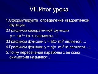 VII.Итог урока
1.Сформулируйте определение квадратичной
функции.
2.Графиком квадратичной функции
у = -ах²+ bх +с является…;
3.Графиком функции у = а(х- m)² является…;
4.Графиком функции у = а(х- m)²+n является…;
5.Точку пересечения параболы с её осью
симметрии называют…
 