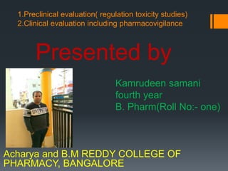 1.Preclinical evaluation( regulation toxicity studies)
2.Clinical evaluation including pharmacovigilance
Presented by
Kamrudeen samani
fourth year
B. Pharm(Roll No:- one)
Acharya and B.M REDDY COLLEGE OF
PHARMACY, BANGALORE
 
