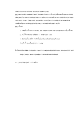 1.จงอธิบายความหมายของ ISP และยกตัวอย่าง ISP มา 3 แห่ง
ตอบ ISP มาจากคาว่า Internet Service Provider เป็นหน่วยงานที่บริการให้เชื่อมต่อเครื่องคอมพิวเตอร์ส่วน
บุคคล หรือเครือข่ายคอมพิวเตอร์ของบริษัท เข้ากับเครือข่ายอินเทอร์เน็ตทั่วโลก เช่น 1.บริษัท ล็อกซ์เล่ย์ อินฟอร์
เมชั่น เซอร์วิส จากัด 2. บริษัท เคเอสซี คอมเมอร์เชียล อินเทอร์เน็ต จากัด 3. บริษัท อินโฟ แอคเซส จากัด
2.จงเขียนขั้นตอนการติดตั้งอุปกรณ์คอมพิวเตอ์มา 1 อย่าง พร้อมอธิบายอย่างละเอียด
ตอบ ปริ้นเตอร์
1. เปิดเครื่องปริ๊นเตอร์และเสียบสาย USB หรือสาย Parallel ระหว่างคอมพิวเตอร์กับเครื่องปริ๊นเตอร์
2. ติดตั้งที่คอมพิวเตอร์ ไปที่ Start >> Printers and Faxes
3. เลือกชื่อปริ้นเตอร์ที่ต้องการติดตั้งเพิ่มเข้าในคอมพิเตอร์และระบุตาแหน่ง
4.กดติดตั้ง รอจนปริ้นเตอร์แสดงว่า ready
อ้างอิง http://uraiwan154.blogspot.com/2014/01/wap-wifi-isp-html-gprs-cdma-bluetooth.html
https://library.kku.ac.th/library2013/manual/Print-Share.pdf
น.ส.ศุภลักษณ์ ชัชวาลุรัตน์ ม.5/1 เลขที่ 48
 