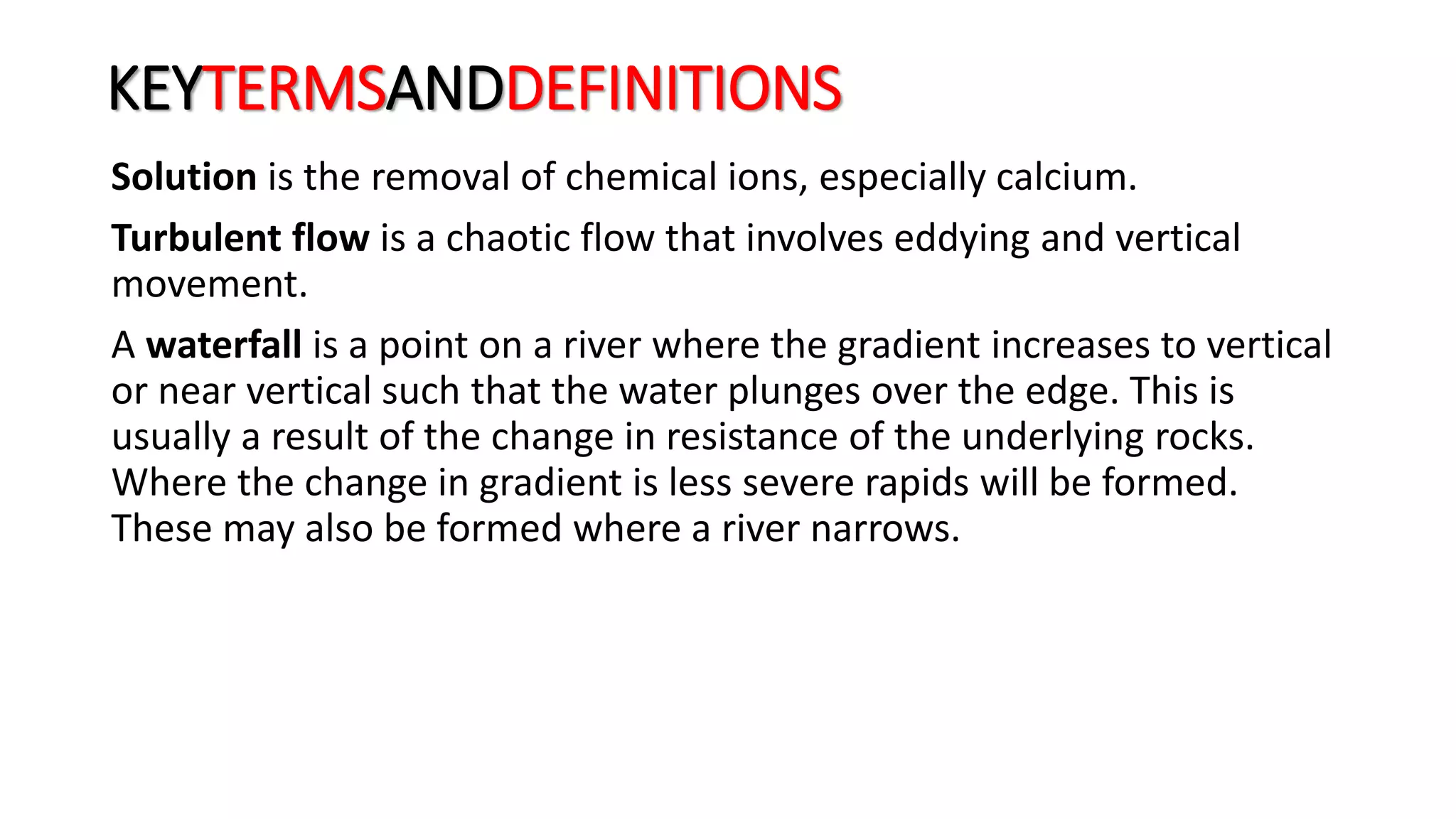 KEYTERMSANDDEFINITIONS
Solution is the removal of chemical ions, especially calcium.
Turbulent flow is a chaotic flow that involves eddying and vertical
movement.
A waterfall is a point on a river where the gradient increases to vertical
or near vertical such that the water plunges over the edge. This is
usually a result of the change in resistance of the underlying rocks.
Where the change in gradient is less severe rapids will be formed.
These may also be formed where a river narrows.
 