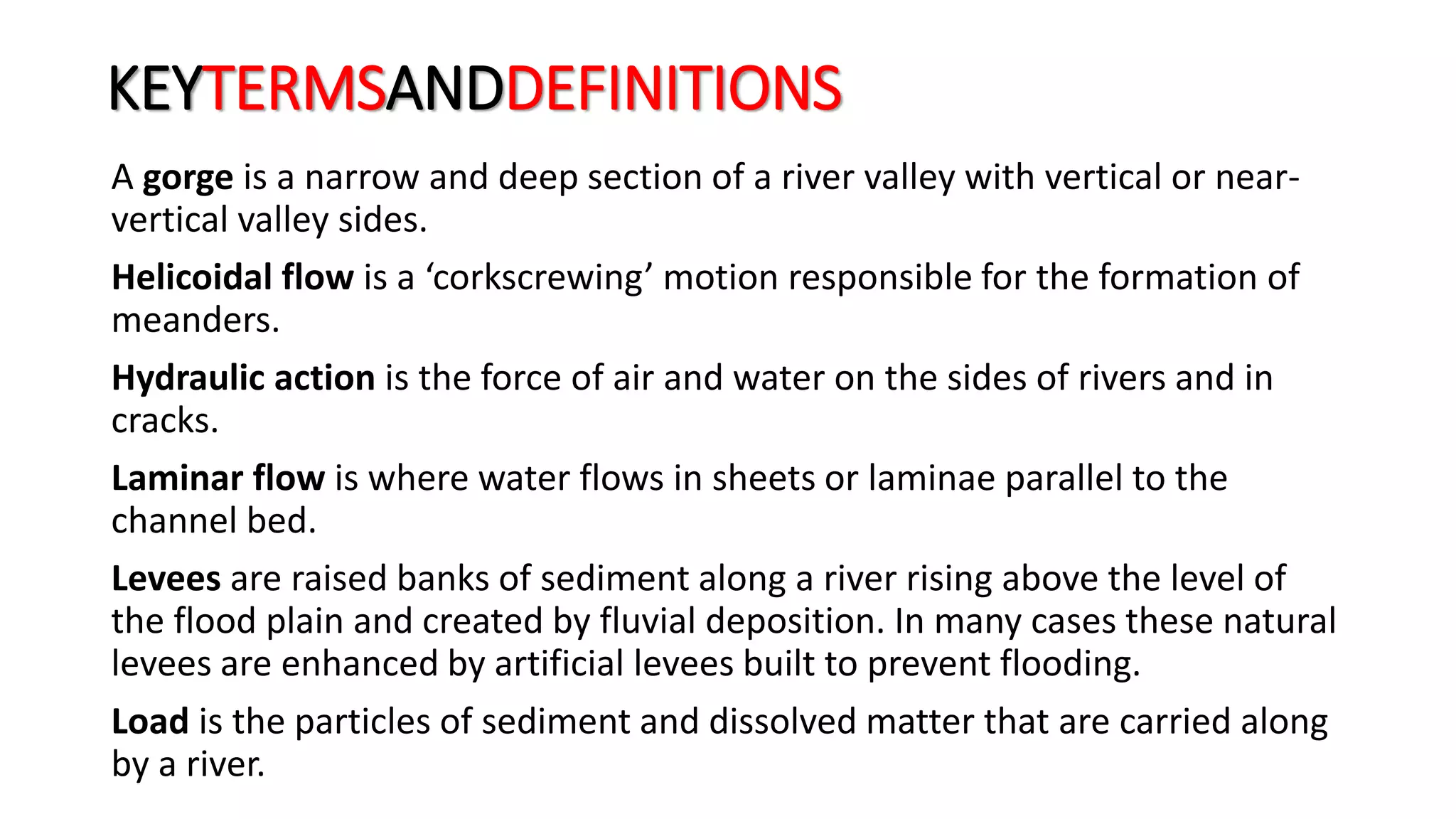 KEYTERMSANDDEFINITIONS
A gorge is a narrow and deep section of a river valley with vertical or near-
vertical valley sides.
Helicoidal flow is a ‘corkscrewing’ motion responsible for the formation of
meanders.
Hydraulic action is the force of air and water on the sides of rivers and in
cracks.
Laminar flow is where water flows in sheets or laminae parallel to the
channel bed.
Levees are raised banks of sediment along a river rising above the level of
the flood plain and created by fluvial deposition. In many cases these natural
levees are enhanced by artificial levees built to prevent flooding.
Load is the particles of sediment and dissolved matter that are carried along
by a river.
 