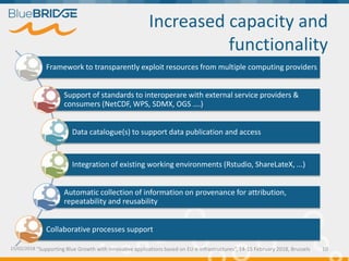 "Supporting Blue Growth with innovative applications based on EU e-infrastructures”, 14-15 February 2018, Brussels
Increased capacity and
functionality
15/02/2018 10
Framework to transparently exploit resources from multiple computing providers
Support of standards to interoperare with external service providers &
consumers (NetCDF, WPS, SDMX, OGS ….)
Data catalogue(s) to support data publication and access
Integration of existing working environments (Rstudio, ShareLateX, ...)
Automatic collection of information on provenance for attribution,
repeatability and reusability
Collaborative processes support
 