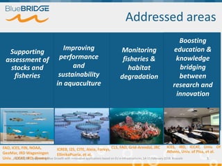 Addressed areas
Supporting
assessment of
stocks and
fisheries
Improving
performance
and
sustainability
in aquaculture
Monitoring
fisheries &
habitat
degradation
Boosting
education &
knowledge
bridging
between
research and
innovation
FAO, ICES, FIN, NOAA,
GeoMar, IRD Wageningen
Univ. , ICCAT, IRD, Ifremer
ICRE8, I2S, CITE, Aleia, Forkys,
EllinikaPsaria, et al.
CLS, FAO, Grid-Arendal, JRC ICES, IRD, ICCAT, Univ. Of
Athens, Univ. of Pisa, et al.
15/02/2018 Supporting Blue Growth with innovative applications based on EU e-infrastructures, 14-15 February 2018, Brussels 5
 