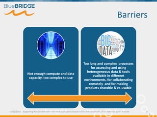 Barriers
6
Not enough compute and data
capacity, too complex to use
Too long and complex processes
for accessing and using
heterogeneous data & tools
available in different
environments, for collaborating
remotely and for making
products sharable & re-usable
15/02/2018 Supporting Blue Growth with innovative applications based on EU e-infrastructures, 14-15 February 2018, Brussels 6
 